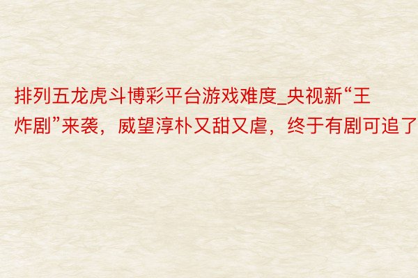 排列五龙虎斗博彩平台游戏难度_央视新“王炸剧”来袭，威望淳朴又甜又虐，终于有剧可追了