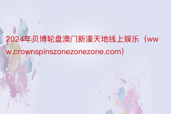 2024年贝博轮盘澳门新濠天地线上娱乐（www.crownspinszonezonezone.com）