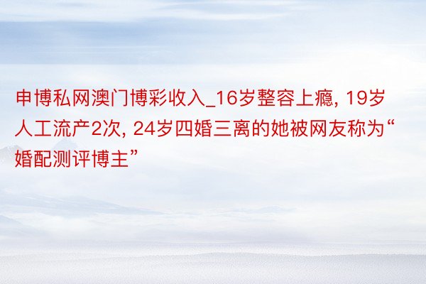 申博私网澳门博彩收入_16岁整容上瘾, 19岁人工流产2次, 24岁四婚三离的她被网友称为“婚配测评博主”