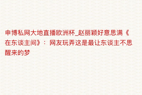 申博私网大地直播欧洲杯_赵丽颖好意思满《在东谈主间》：网友玩弄这是最让东谈主不思醒来的梦
