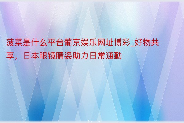菠菜是什么平台葡京娱乐网址博彩_好物共享，日本眼镜睛姿助力日常通勤