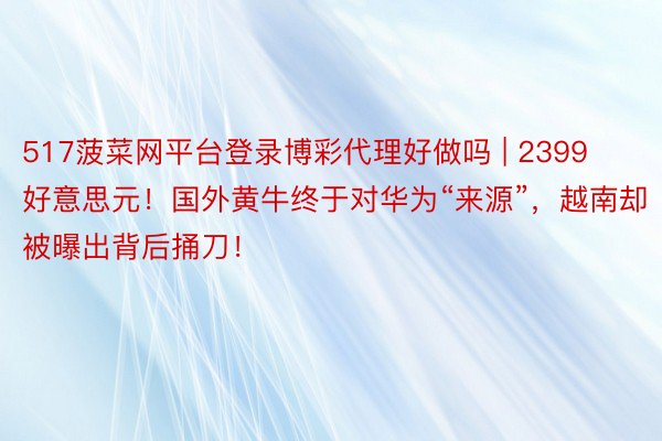 517菠菜网平台登录博彩代理好做吗 | 2399好意思元！国外黄牛终于对华为“来源”，越南却被曝出背后捅刀！