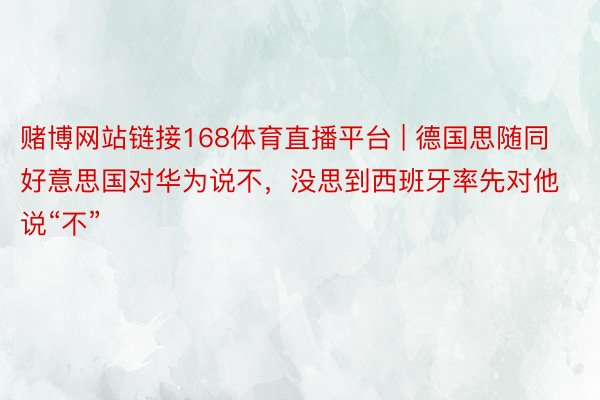赌博网站链接168体育直播平台 | 德国思随同好意思国对华为说不，没思到西班牙率先对他说“不”