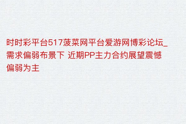 时时彩平台517菠菜网平台爱游网博彩论坛_需求偏弱布景下 近期PP主力合约展望震憾偏弱为主