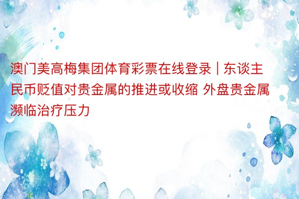 澳门美高梅集团体育彩票在线登录 | 东谈主民币贬值对贵金属的推进或收缩 外盘贵金属濒临治疗压力