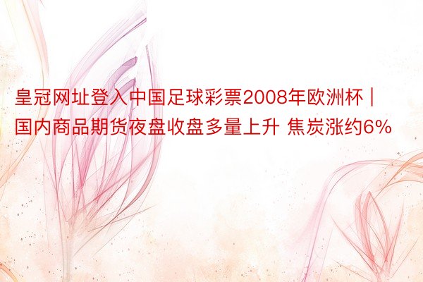 皇冠网址登入中国足球彩票2008年欧洲杯 | 国内商品期货夜盘收盘多量上升 焦炭涨约6%